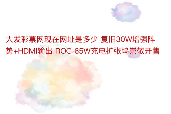 大发彩票网现在网址是多少 复旧30W增强阵势+HDMI输出 ROG 65W充电扩张坞崇敬开售